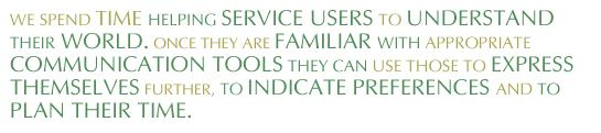 ‘We spend a lot of time working on getting people to understand things, getting service users to understand their world. Once they are familiar with appropriate communications tools they can use those same tools to express themselves further, to indicate preferences and to plan their time